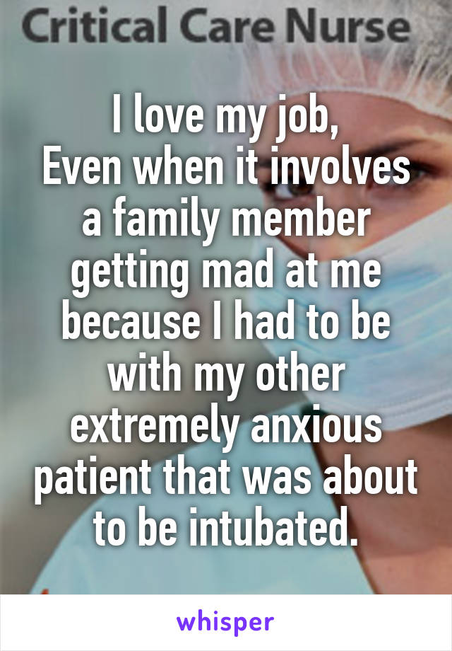 I love my job,
Even when it involves a family member getting mad at me because I had to be with my other extremely anxious patient that was about to be intubated.