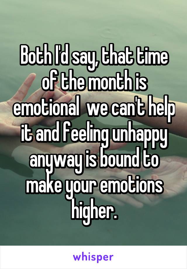 Both I'd say, that time of the month is emotional  we can't help it and feeling unhappy anyway is bound to make your emotions higher.