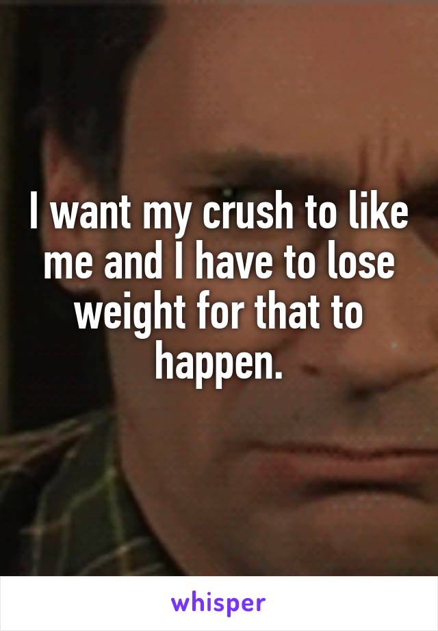 I want my crush to like me and I have to lose weight for that to happen.
