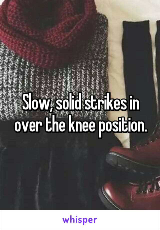 Slow, solid strikes in over the knee position.