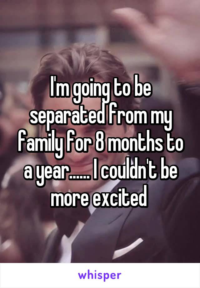 I'm going to be separated from my family for 8 months to a year...... I couldn't be more excited 