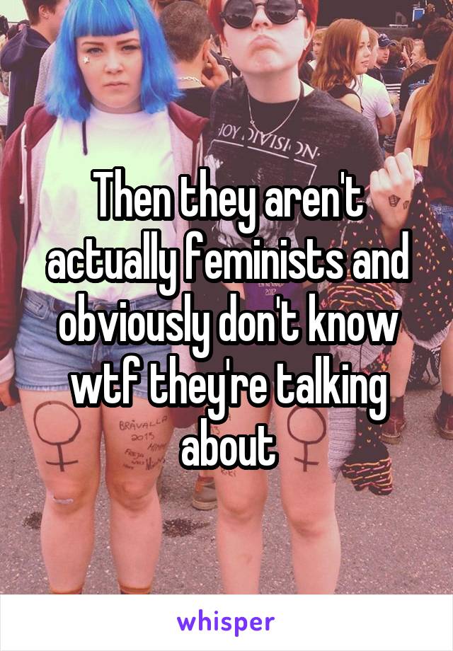 Then they aren't actually feminists and obviously don't know wtf they're talking about