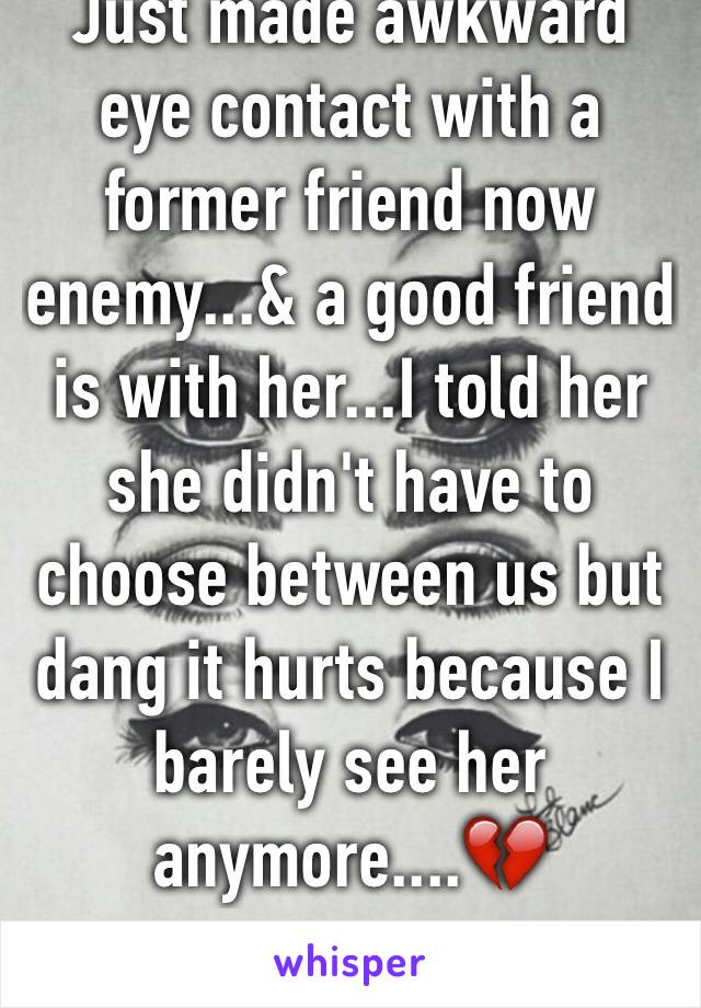 Just made awkward eye contact with a former friend now enemy...& a good friend is with her...I told her she didn't have to choose between us but dang it hurts because I barely see her anymore....💔