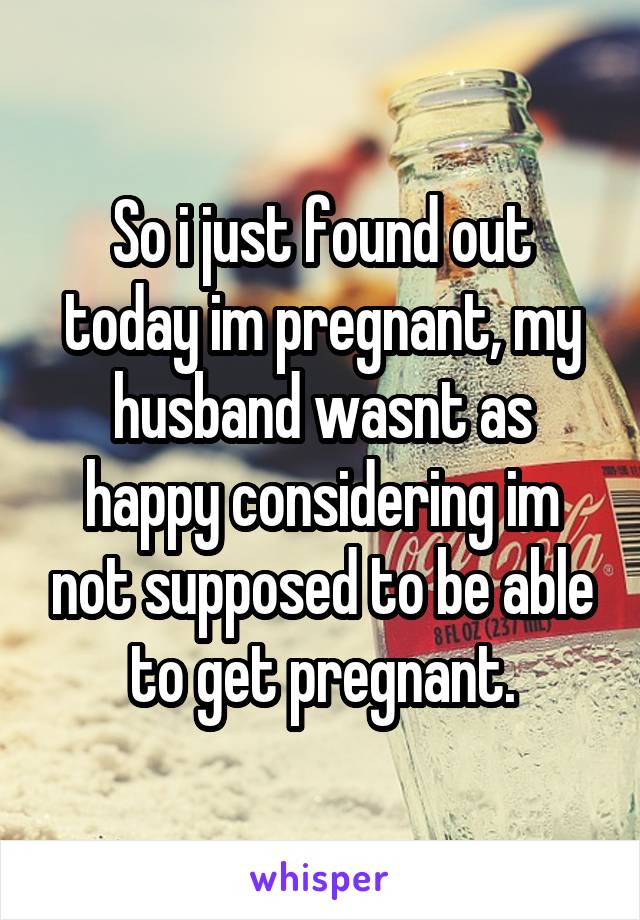 So i just found out today im pregnant, my husband wasnt as happy considering im not supposed to be able to get pregnant.
