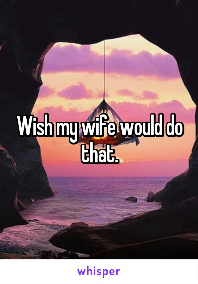 Wish my wife would do that.