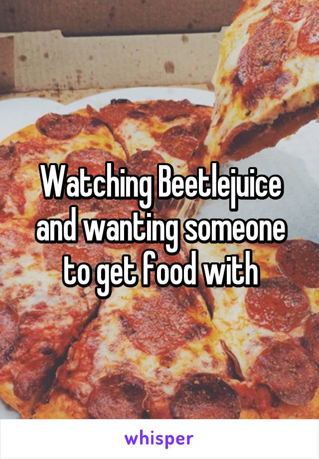 Watching Beetlejuice and wanting someone to get food with