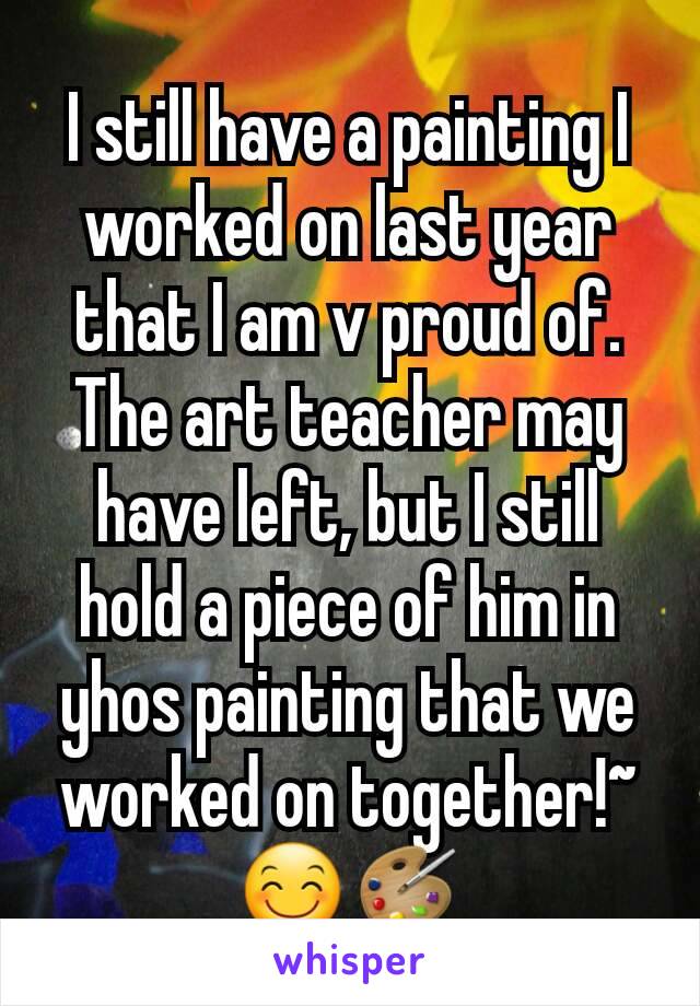 I still have a painting I worked on last year that I am v proud of. The art teacher may have left, but I still hold a piece of him in yhos painting that we worked on together!~ 😊🎨