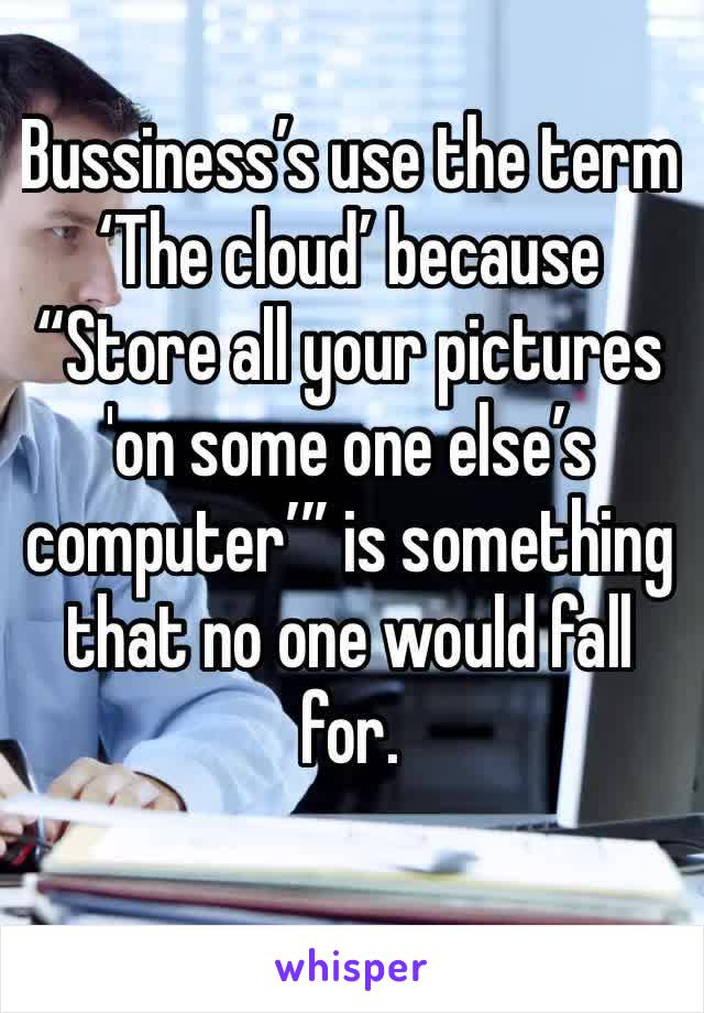 Bussiness’s use the term ‘The cloud’ because “Store all your pictures 'on some one else’s computer’” is something that no one would fall for.