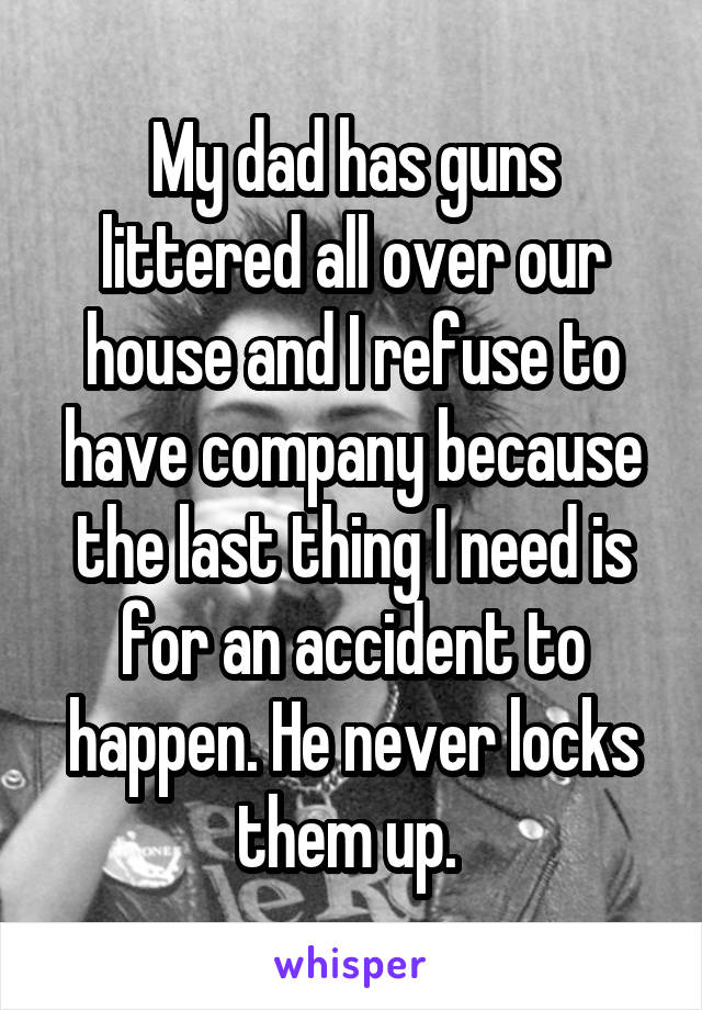 My dad has guns littered all over our house and I refuse to have company because the last thing I need is for an accident to happen. He never locks them up. 