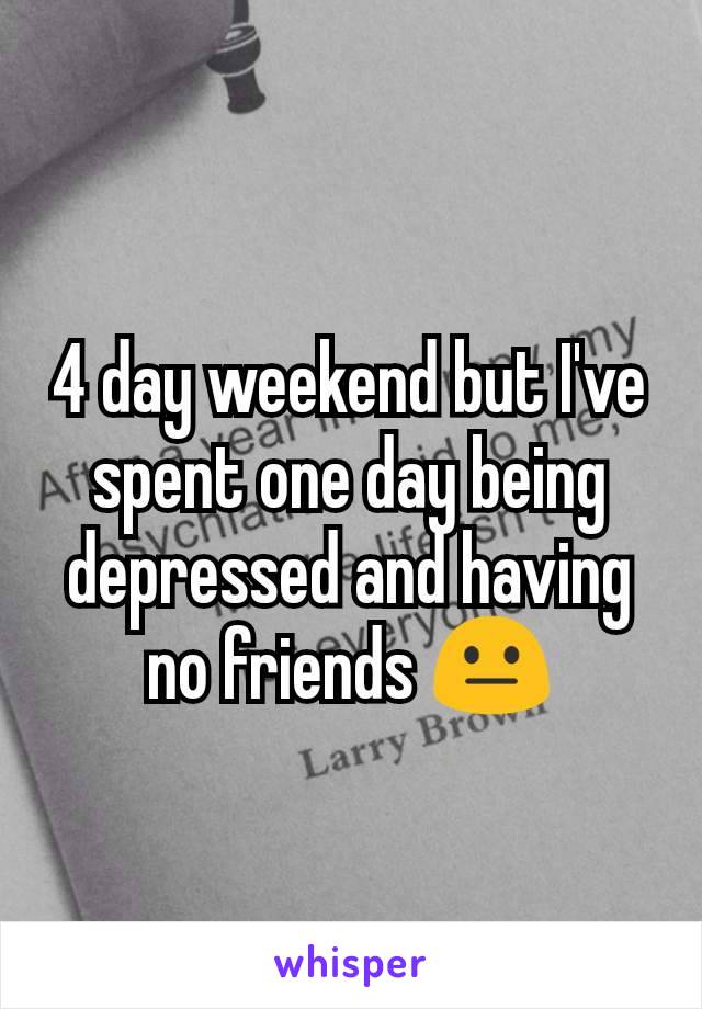 4 day weekend but I've spent one day being depressed and having no friends 😐