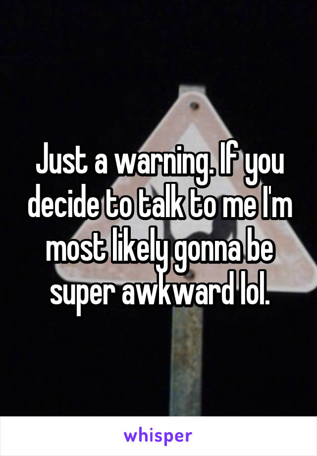 Just a warning. If you decide to talk to me I'm most likely gonna be super awkward lol.