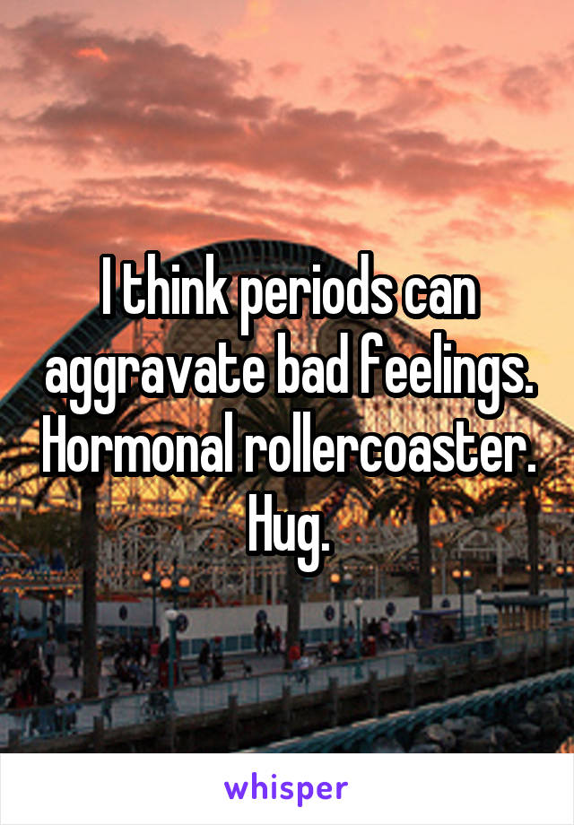 I think periods can aggravate bad feelings. Hormonal rollercoaster. Hug.