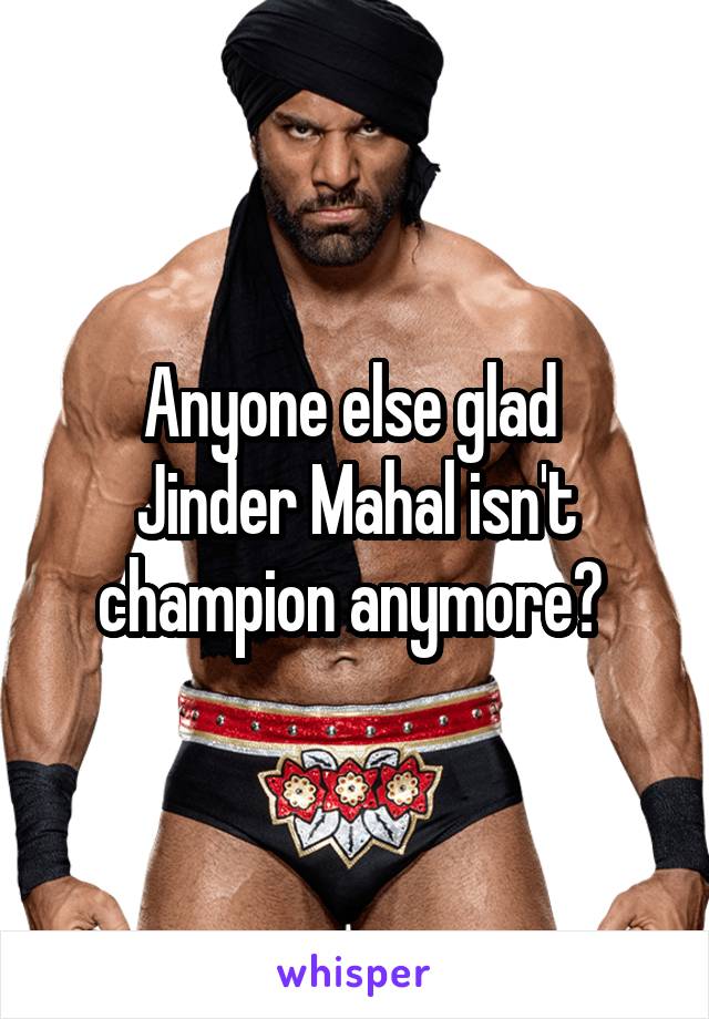 Anyone else glad 
Jinder Mahal isn't champion anymore? 