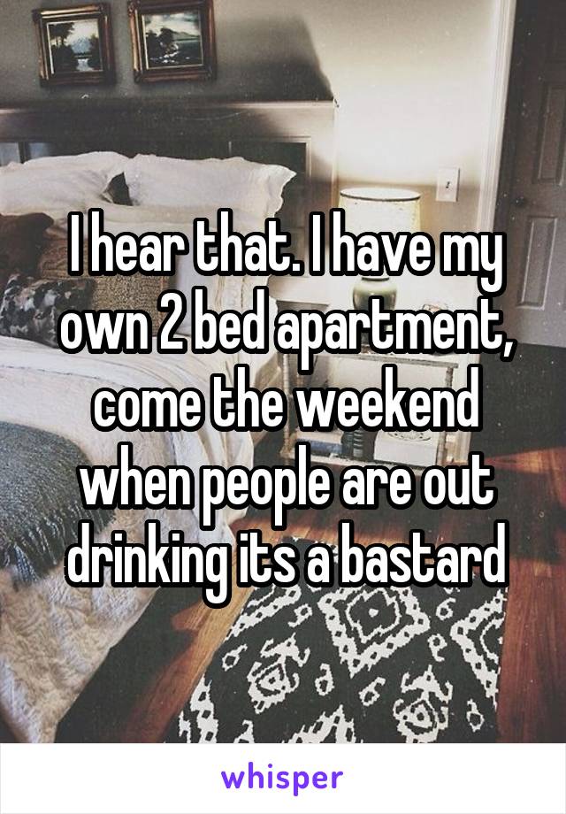 I hear that. I have my own 2 bed apartment, come the weekend when people are out drinking its a bastard
