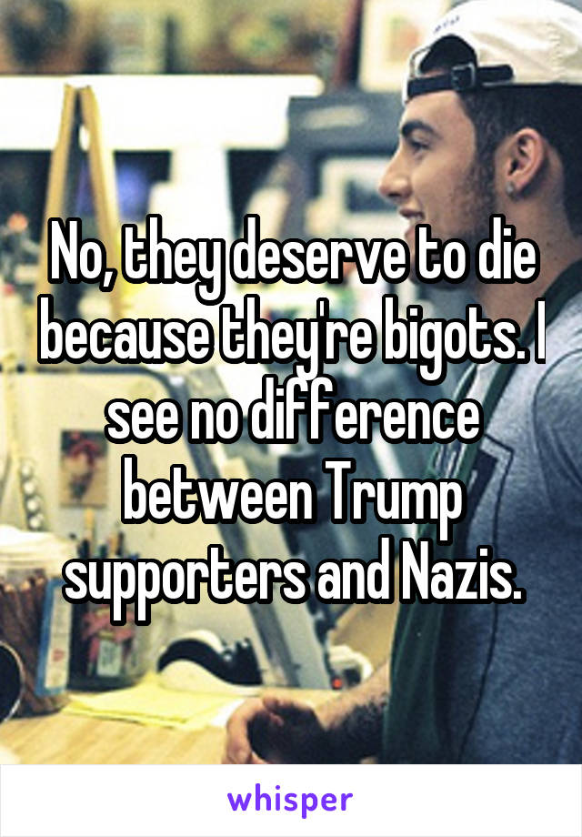 No, they deserve to die because they're bigots. I see no difference between Trump supporters and Nazis.