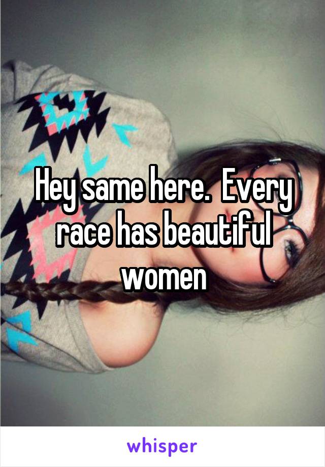 Hey same here.  Every race has beautiful women