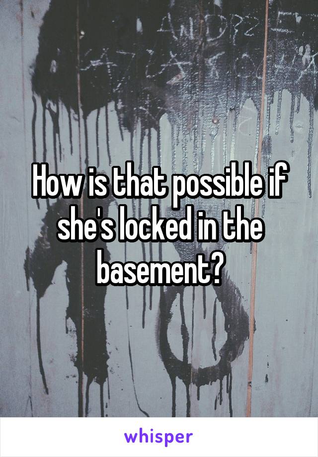 How is that possible if she's locked in the basement?