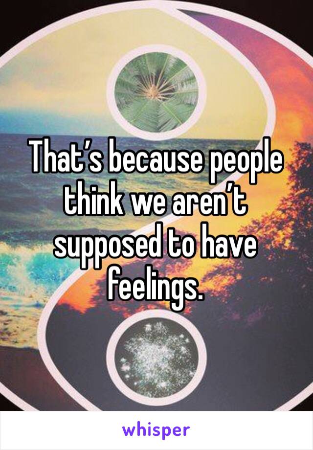 That’s because people think we aren’t supposed to have feelings.