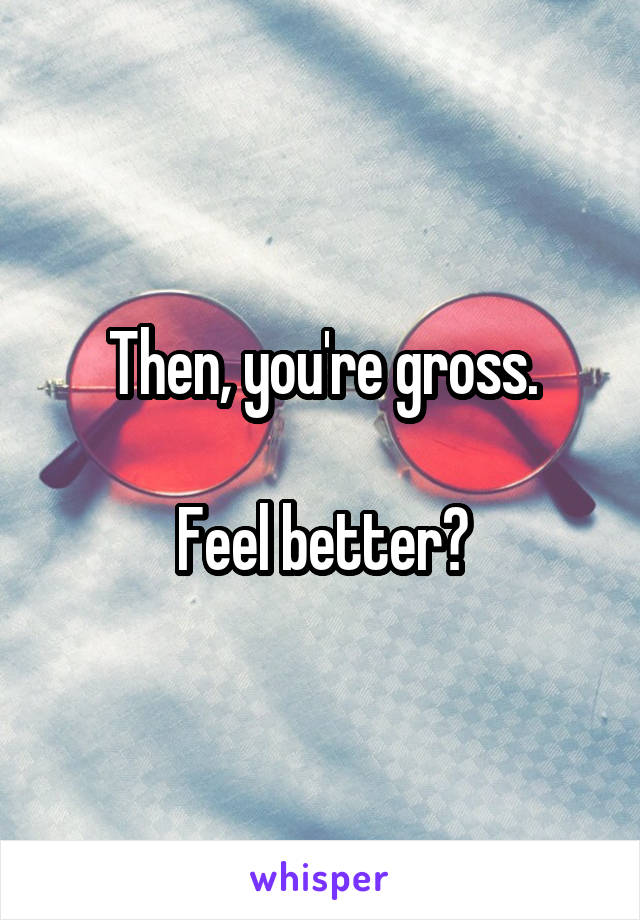 Then, you're gross.

Feel better?