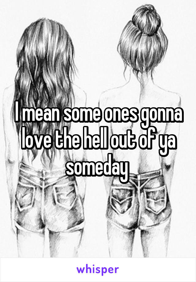 I mean some ones gonna love the hell out of ya someday 