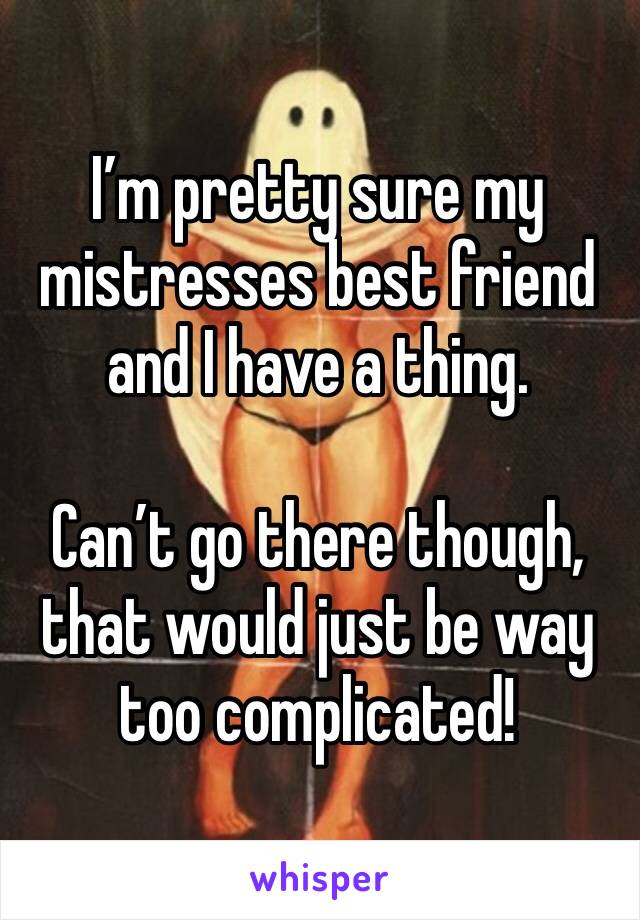 I’m pretty sure my mistresses best friend and I have a thing.

Can’t go there though, that would just be way too complicated!