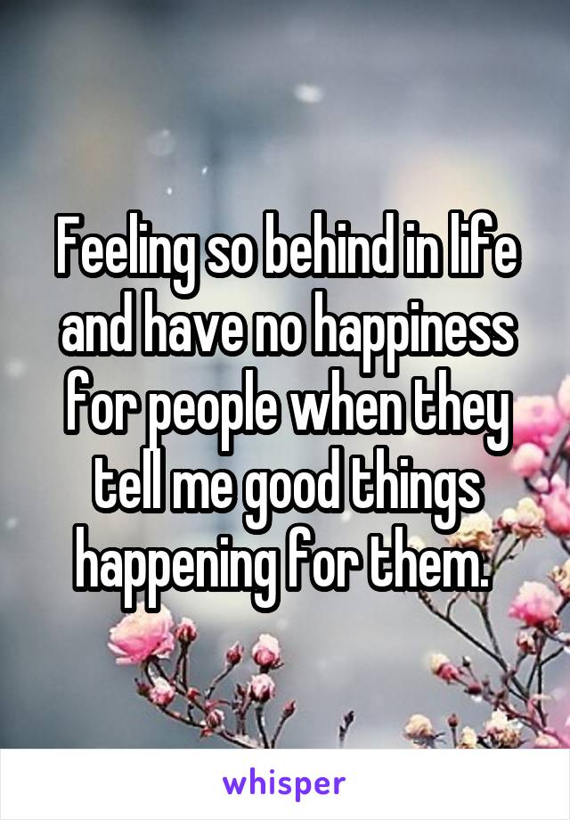 Feeling so behind in life and have no happiness for people when they tell me good things happening for them. 
