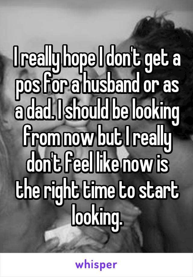 I really hope I don't get a pos for a husband or as a dad. I should be looking from now but I really don't feel like now is the right time to start looking.