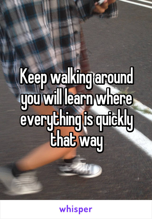 Keep walking around you will learn where everything is quickly that way