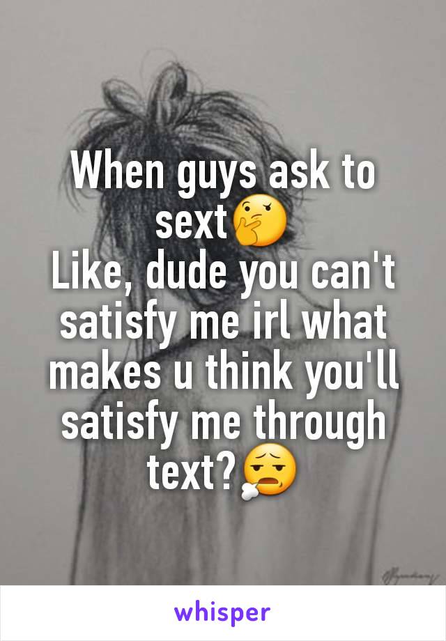 When guys ask to sext🤔
Like, dude you can't satisfy me irl what makes u think you'll satisfy me through text?😧
