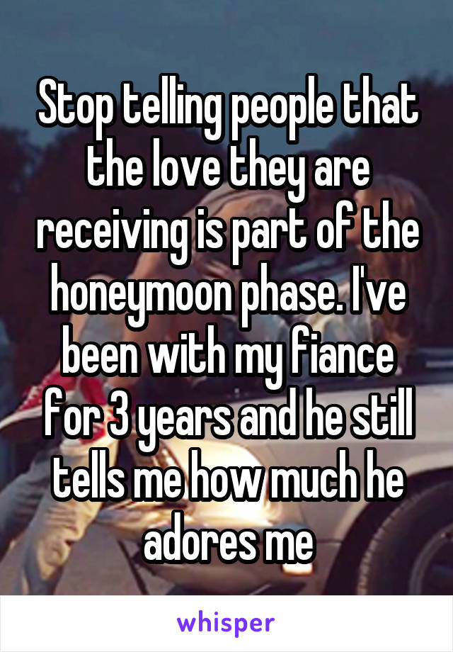 Stop telling people that the love they are receiving is part of the honeymoon phase. I've been with my fiance for 3 years and he still tells me how much he adores me
