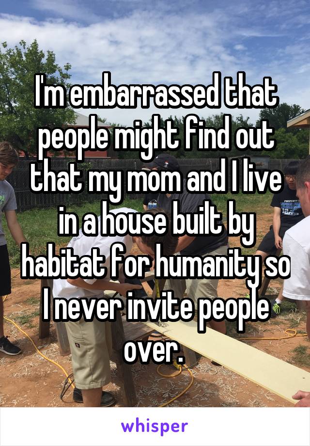 I'm embarrassed that people might find out that my mom and I live in a house built by habitat for humanity so I never invite people over. 
