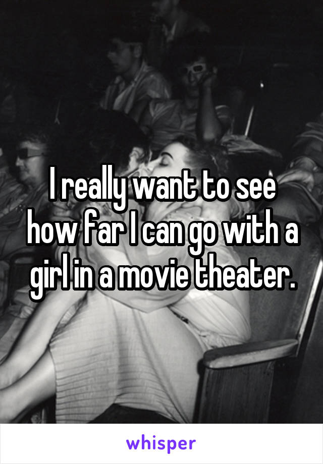 I really want to see how far I can go with a girl in a movie theater.
