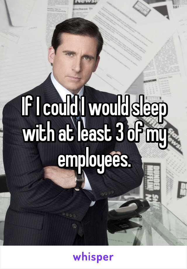 If I could I would sleep with at least 3 of my employees.