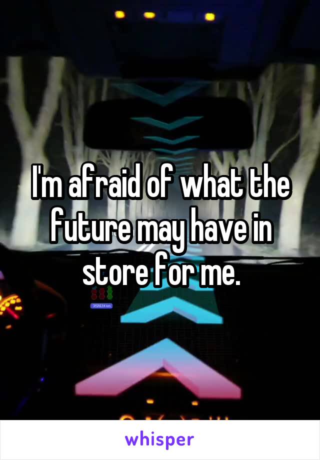 I'm afraid of what the future may have in store for me.
