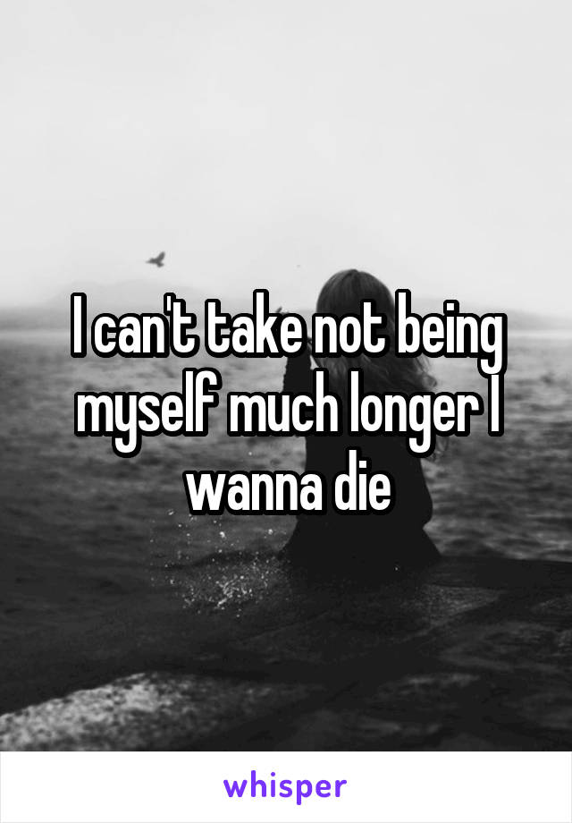 I can't take not being myself much longer I wanna die