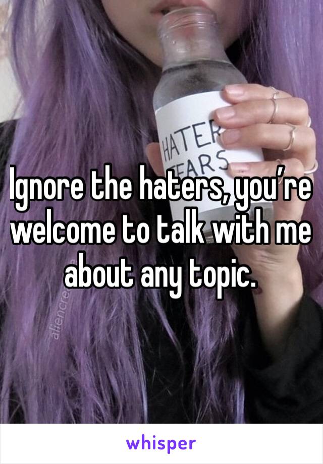 Ignore the haters, you’re welcome to talk with me about any topic.