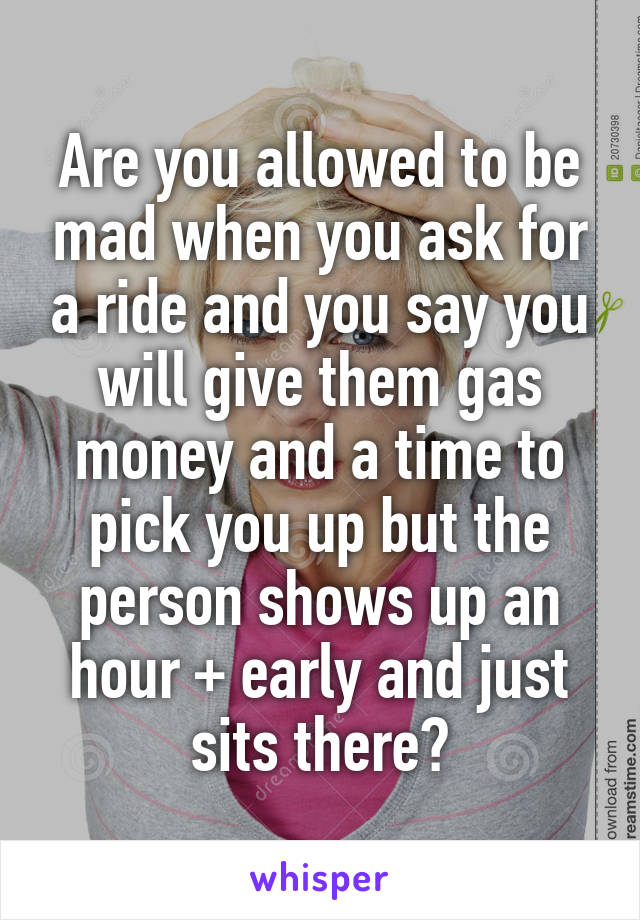 Are you allowed to be mad when you ask for a ride and you say you will give them gas money and a time to pick you up but the person shows up an hour + early and just sits there?