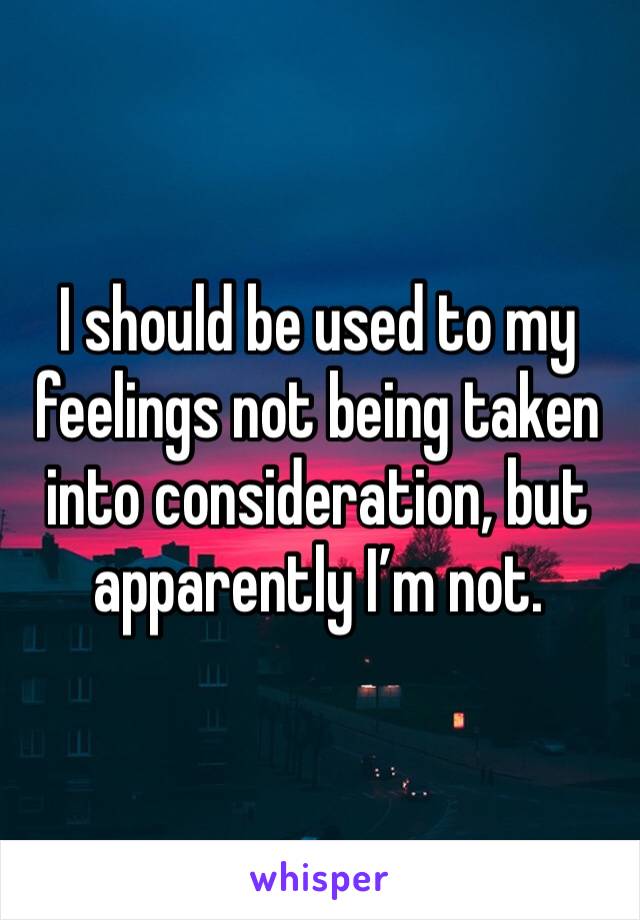 I should be used to my feelings not being taken into consideration, but apparently I’m not. 
