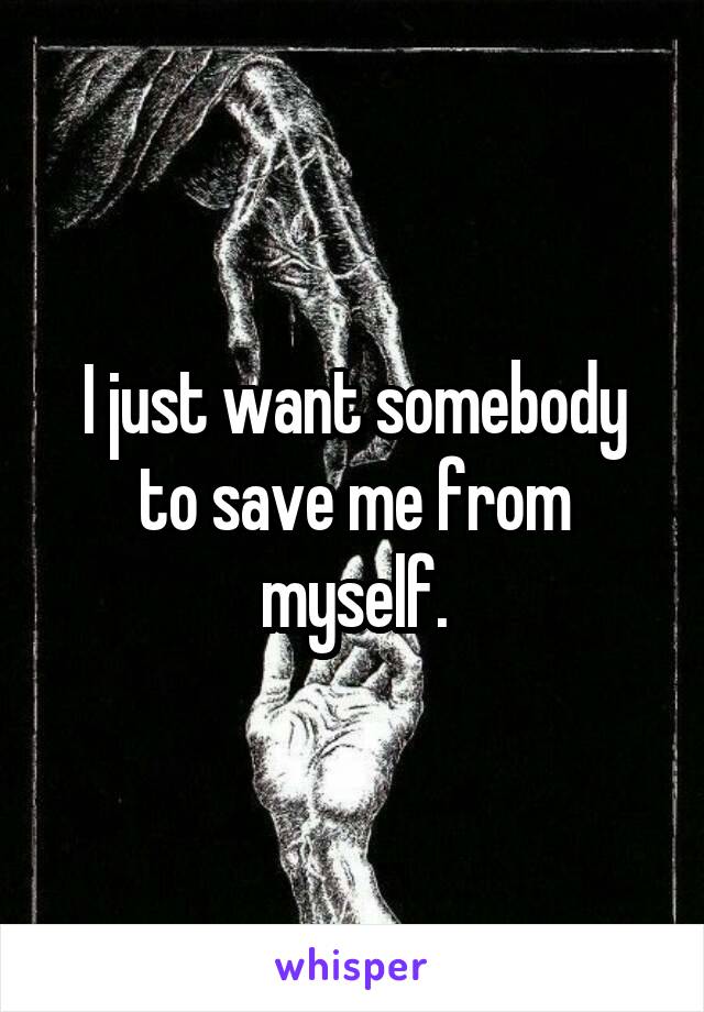 I just want somebody to save me from myself.
