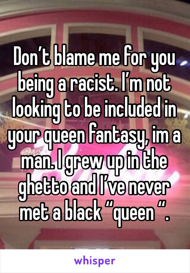 Don’t blame me for you being a racist. I’m not looking to be included in your queen fantasy, im a man. I grew up in the ghetto and I’ve never met a black “queen “. 