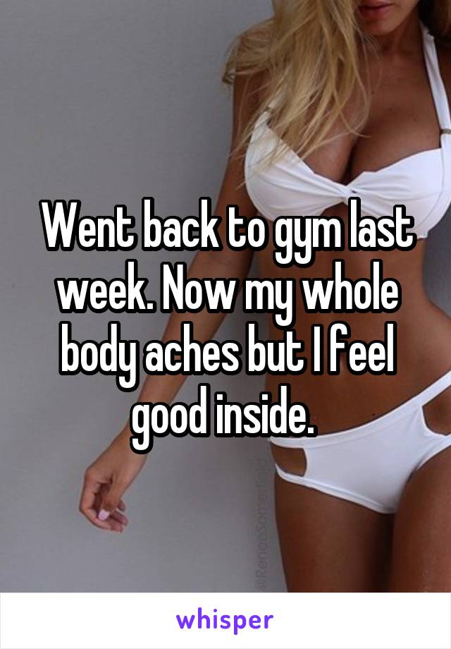 Went back to gym last week. Now my whole body aches but I feel good inside. 