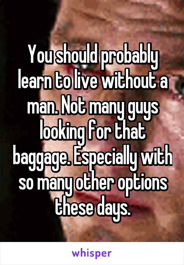 You should probably learn to live without a man. Not many guys looking for that baggage. Especially with so many other options these days.