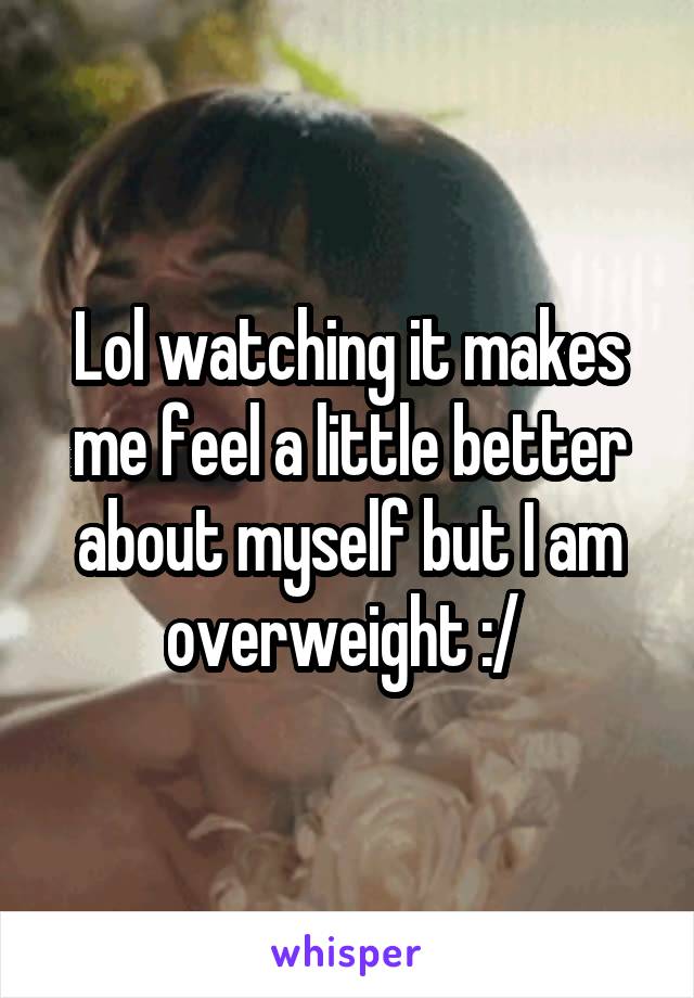 Lol watching it makes me feel a little better about myself but I am overweight :/ 
