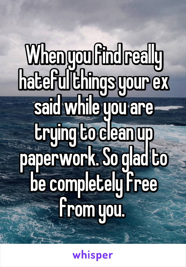 When you find really hateful things your ex said while you are trying to clean up paperwork. So glad to be completely free from you. 