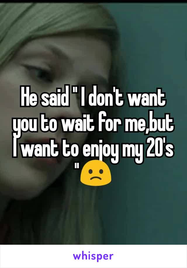 He said " I don't want you to wait for me,but I want to enjoy my 20's "🙁
