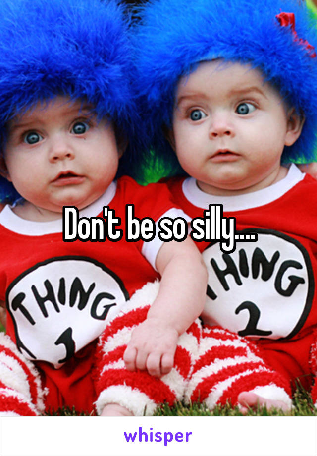 Don't be so silly....