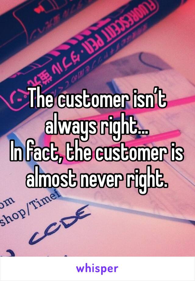 The customer isn’t always right...
In fact, the customer is almost never right.