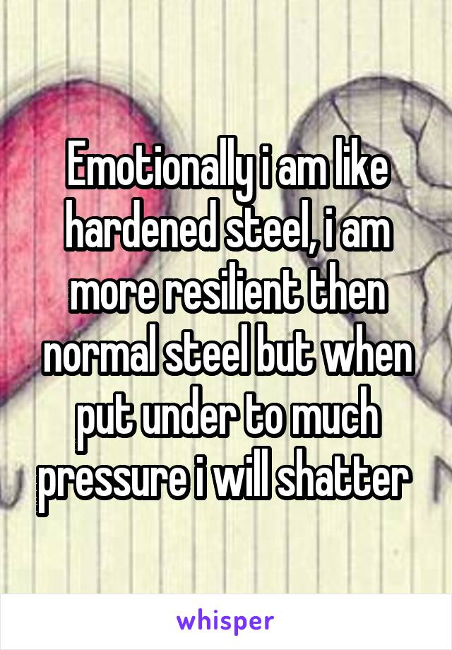 Emotionally i am like hardened steel, i am more resilient then normal steel but when put under to much pressure i will shatter 