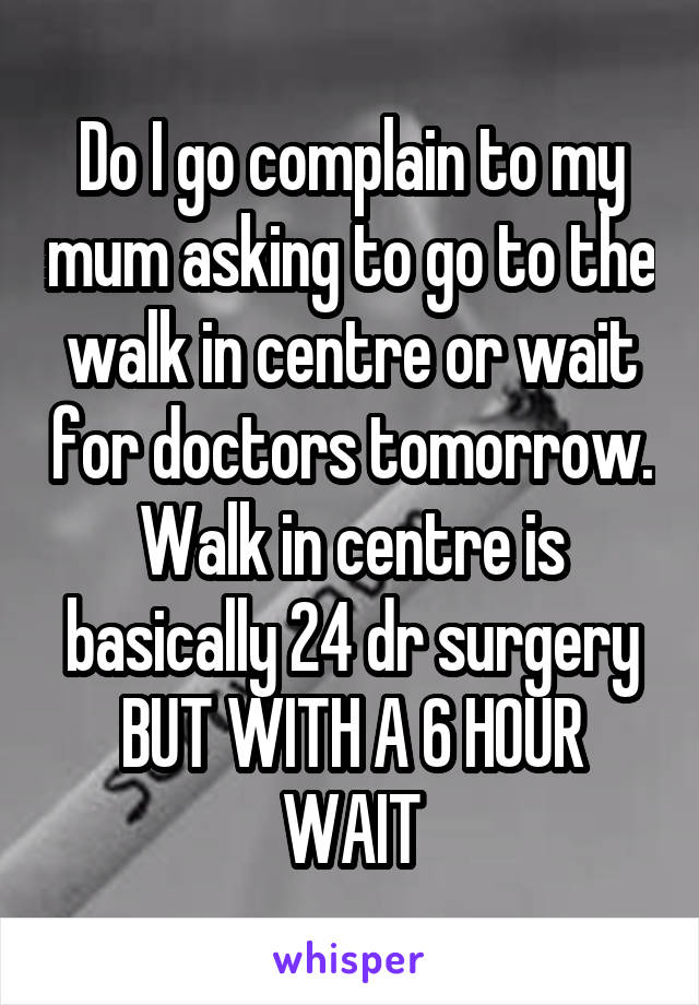Do I go complain to my mum asking to go to the walk in centre or wait for doctors tomorrow.
Walk in centre is basically 24 dr surgery BUT WITH A 6 HOUR WAIT