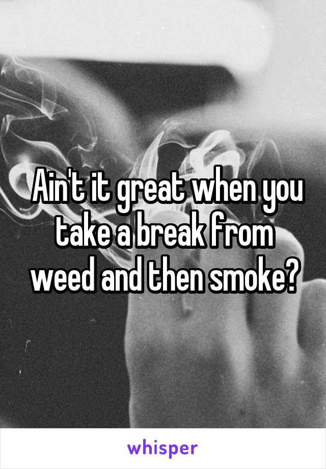  Ain't it great when you take a break from weed and then smoke?